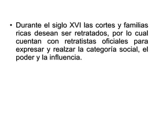 Durante el siglo XVI las cortes y familias ricas desean ser retratados, por lo cual cuentan con retratistas oficiales para expresar y realzar la categoría social, el poder y la influencia.  