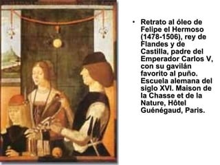 Retrato al óleo de Felipe el Hermoso (1478-1506), rey de Flandes y de Castilla, padre del Emperador Carlos V, con su gavilán favorito al puño. Escuela alemana del siglo XVI. Maison de la Chasse et de la Nature, Hôtel Guénégaud, Paris. 