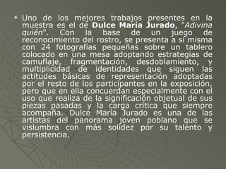 Uno de los mejores trabajos presentes en la muestra es el de  Dulce María Jurado , " Adivina quién ". Con la base de un juego de reconocimiento del rostro, se presenta a sí misma con 24 fotografías pequeñas sobre un tablero colocado en una mesa adoptando estrategias de camuflaje, fragmentación, desdoblamiento, y multiplicidad de identidades que siguen las actitudes básicas de representación adoptadas por el resto de los participantes en la exposición, pero que en ella concuerdan especialmente con el uso que realiza de la significación objetual de sus piezas pasadas y la carga crítica que siempre acompaña. Dulce María Jurado es una de las artistas del panorama joven poblano que se vislumbra con más solidez por su talento y persistencia.   