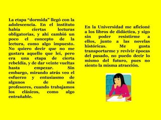 La etapa “dormida” llegó con la adolescencia. En el instituto había ciertas lecturas obligatorias, y ahí cambió un poco el concepto de la lectura, como algo impuesto.No quiero decir que no me gustara aquello que leí, pero era una etapa de cierta rebeldía, y de dar veinte vueltas hasta empezar. Sin embargo, mirando atrás veo el esfuerzo y entusiasmo de algunos de mis profesores, cuando trabajamos los clásicos, como algo entrañable.En la Universidad me aficioné a los libros de didáctica, y sigo sin poder resistirme a ellos, junto a las novelas históricas. Me gusta transportarme y revivir épocas del pasado, no puedo decir lo mismo del futuro, pues no siento la misma atracción.