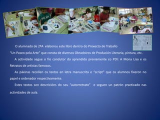 O alumnado de 2ºA elaborou este libro dentro do Proxecto de Traballo
“Un Paseo pola Arte” que consta de diversos Obradoiros de Produción Literaria, pintura, etc.
   A actividade segue o fío condutor do aprendido previamente co PDI: A Mona Lisa e os
Retratos de artistas famosos.
   As páxinas recollen os textos en letra manuscrita e “script” que os alumnos fixeron no
papel e ordenador respectivamente.
   Estes textos son descricións do seu “autorretrato” e seguen un patrón practicado nas

actividades de aula.
 
