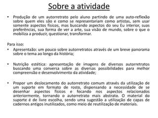 Sobre a atividade
• Produção de um autorretrato pelo aluno partindo de uma auto-reflexão
sobre quem eles são e como se representariam como artistas, sem usar
somente aspectos físicos, mas buscando aspectos do seu Eu interior, suas
preferências, sua forma de ver a arte, sua visão de mundo, sobre o que o
mobiliza a produzir, questionar, transformar.
Para isso:
• Apresentaão: um pouco sobre autorretratos através de um breve panorama
sobre o tema ao longo da história;
• Nutrição estética: apresentação de imagens de diversos autorretratos
buscando uma conversa sobre as diversas possibilidades para melhor
compreensão e desenvolvimento da atividade;
• Propor um deslocamento do autorretrato comum através da utilização de
um suporte em formato de rosto, dispensando a necessidade de se
desenhar aspectos físicos e focando nos aspectos relacionados
anteriormente, tornando o autorretrato mais abstrato. O material do
suporte é de livre escolha, sendo uma sugestão a utilização de capas de
cadernos antigos inutilizados, como meio de reutilização de materiais.
 