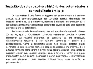 Sugestão de roteiro sobre a história dos autorretratos a
ser trabalhado em sala:
O auto-retrato é uma forma de registro em que o modelo é o próprio
artista. Essa auto-representação foi tomando formas diferentes no
decorrer do tempo. Na pré-história, homens e mulheres desenhavam suas
identidades com a marca das mãos dentro das cavernas para que ficassem
gravados para a posteridade.
Foi na época do Renascimento, que vai aproximadamente do século
XV ao VII, que o auto-retrato tornou-se realmente popular. Naquele
momento da história ocidental, ao contrário da era medieval,
extremamente religiosa, o ser humano tornou-se o centro das
preocupações. Como a Fotografia ainda não existia, pintores eram
contratados para registrar rostos e corpos de pessoas importantes. E os
artistas também começaram a pintar seus próprios rostos, pois também
queriam deixar sua imagem gravada para o futuro e sentir que eram
importantes como pessoas humanas e como profissionais. Expressavam
em suas pinturas o que sentiam internamente, suas emoções e
pensamentos.
 