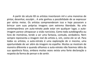 A partir do século XX os artistas inventaram mil e uma maneiras de
pintar, desenhar, esculpir... A arte ganhou a possibilidade de se expressar
por vários meios. Os artistas compreenderam isso e hoje passaram a
brincar com suas próprias imagens com extrema liberdade. Na arte
contemporânea um auto-retrato pode estar em qualquer lugar, a auto-
imagem parece ultrapassar a visão narcisista. Como toda autobiografia ou
livro de memórias, tende a ser uma fantasia, contudo, verdadeira. Nem
sempre representa a imagem real do artista e, sim, como ele se vê. Para
todos os artistas, o auto-retrato é uma exploração de si mesmo, uma
oportunidade de ver além da imagem no espelho. Muitos se mostram de
maneira diferente e quando olhamos o auto-retrato não fazemos idéia da
sua aparência física, embora muitas vezes exista uma forte declaração a
respeito da forma de pensar e de sentir.
 