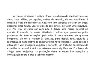 Ao auto-retratar-se o artista olhou para dentro de si e ilustrou a sua
alma, suas idéias, percepções, visões de mundo, do seu cotidiano. A
criação é fruto de descobertas. Cada um tem seu jeito de fazer um traço,
desenhar uma figura, usar o lápis de cor, pincel, de fazer uma escultura,
etc. Por isso, se expressar com arte é deixar uma marca pessoal no
mundo. É através da nossa atividade criadora que passamos pelos
processos de transformação, pois criar é uma maneira de quebrar
bloqueios, de ver o mundo às avessas, para depois reestruturá-lo e
reorganizá-lo na tentativa de construir uma nova realidade. Cada pessoa é
diferente e vive situações singulares, portanto, um trabalho decorrente da
experiência pessoal é único e extremamente significativo. Em busca de
atingir estes objetivos na produção visual é necessário pesquisa e
investigação sobre a arte e sobre si mesmo.
 