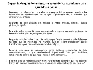 Sugestão de questionamentos a serem feitos aos alunos para
ajudá-los a pensar:
• Converse com eles sobre como eles se enxergam físicamente e, depois, sobre
como eles se descreveriam em relação a personalidade, a aspectos que
ninguém vê por fora;
• Pergunte do que gostam em relação a Artes: música, cinema, dança,
pintura,fotografia...
• Pergunte sobre o que já viram nas aulas de artes e o que mais gostaram de
fazer: desenho, pintura, colagem, escultura...
• Pergunte também sobre o seu dia a dia, o que fazem, como é a vida deles e se
há algo que os incomoda no mundo, que os façam questionar, querer
transformar algo e que os levaria a produzir algo...
• Peça a eles para se imaginarem como Artistas renomados da Arte
Contemporânea, o que produziriam? E por quê? Com qual finalidade
relacionando com tudo que responderam anteriormente...
• E como eles se representariam num Autorretrato sabendo que os aspectos
físicos são muito menos importantes do que eles são realmente por dentro?
 
