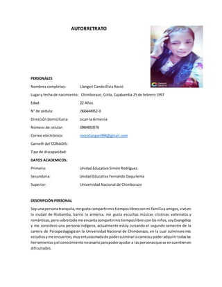 AUTORRETRATO
PERSONALES
Nombres completos: Llangari Cando Elvia Roció
Lugar y fecha de nacimiento: Chimborazo, Colta, Cajabamba 25 de febrero 1997
Edad: 22 Años
N° de cédula: 060444952-0
Dirección domiciliaria: Lican la Armenia
Número de celular: 0984859576
Correo electrónico: rociollangari994@gmail.com
Carneth del CONADIS:
Tipo de discapacidad:
DATOS ACADEMICOS:
Primaria: Unidad Educativa Simón Rodríguez
Secundaria: Unidad Educativa Fernando Daquilema
Superior: Universidad Nacional de Chimborazo
DESCRIPCIÓN PERSONAL
Soy una personatranquila,me gusta compartirmis tiemposlibresconmi familiay amigos,vivoen
la ciudad de Riobamba, barrio la armenia, me gusta escuchas músicas cristinas, vallenatos y
románticas,perosobre todome encantacompartirmistiemposlibresconlosniños,soyEvangélica
y me considero una persona indígena, actualmente estoy cursando el segundo semestre de la
carrera de Psicopedagogía en la Universidad Nacional de Chimborazo, en la cual culminare mis
estudiosyme encuentro,muyentusiasmadade poderculminarlacarreraypoderadquirirtodaslas
herramientasyel conocimientonecesarioparapoderayudar a las personasque se encuentrenen
dificultades.
 