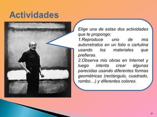 21
Elige una de estas dos actividades
que te propongo:
1.Reproduce uno de mis
autorretratos en un folio o cartulina
usando los materiales que
prefieras.
2.Observa mis obras en Internet y
luego intenta crear algunas
parecidas usando diferentes formas
geométricas (rectángulo, cuadrado,
rombo…) y diferentes colores.
 