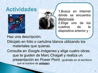 Haz una descripción.
Dibújalo en folio o cartulina blanca utilizando los
materiales que quieras.
Consulta en Google imágenes y elige cuatro obras
que te gusten de Marc Chagall y realiza un
presentación en Power Point. (guárdalo en el escritorio
con el nombre de artistas)
5
1.Busca en Internet
dónde se encuentra
Bielorrusia.
2.Elige uno de los
cuadros de la
diapositiva anterior y :
 