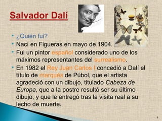  ¿Quién fui?
 Nací en Figueras en mayo de 1904.
 Fui un pintor español considerado uno de los
máximos representantes del surrealismo.
 En 1982 el Rey Juan Carlos I concedió a Dalí el
título de marqués de Púbol, que el artista
agradeció con un dibujo, titulado Cabeza de
Europa, que a la postre resultó ser su último
dibujo, y que le entregó tras la visita real a su
lecho de muerte.
9
 