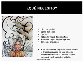 ¿QUÉ NECESITO?
• Lápiz de grafito.
• Goma de borrar.
• Tijeras.
• Rotulador negro de punta fina.
• Rotulador negro de punta gruesa.
• Cartón de proyectos.
• Si los rotuladores se gastan antes acabar
el trabajo recuerda no usar otros de
diferente fabricante. El tono de la tinta
cambiará y estropeará el trabajo.
INMA GARCÍA DEL HOYO
 