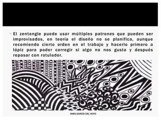  El zentangle puede usar múltiples patrones que pueden ser
improvisados, en teoría el diseño no se planifica, aunque
recomiendo cierto orden en el trabajo y hacerlo primero a
lápiz para poder corregir si algo no nos gusta y después
repasar con rotulador.
INMA GARCÍA DEL HOYO
 