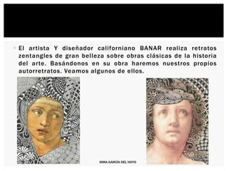  El artista Y diseñador californiano BANAR realiza retratos
zentangles de gran belleza sobre obras clásicas de la historia
del arte. Basándonos en su obra haremos nuestros propios
autorretratos. Veamos algunos de ellos.
INMA GARCÍA DEL HOYO
 