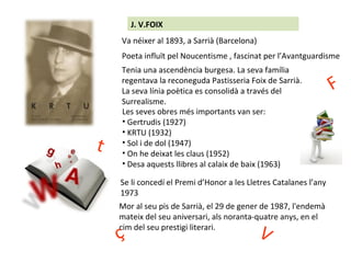 J. V.FOIX
Va néixer al 1893, a Sarrià (Barcelona)
Poeta influït pel Noucentisme , fascinat per l’Avantguardisme
Tenia una ascendència burgesa. La seva família
regentava la reconeguda Pastisseria Foix de Sarrià.
La seva línia poètica es consolidà a través del
Surrealisme.
Les seves obres més importants van ser:
• Gertrudis (1927)
• KRTU (1932)
• Sol i de dol (1947)
• On he deixat les claus (1952)
• Desa aquests llibres al calaix de baix (1963)
Se li concedí el Premi d’Honor a les Lletres Catalanes l’any
1973
Mor al seu pis de Sarrià, el 29 de gener de 1987, l'endemà
mateix del seu aniversari, als noranta-quatre anys, en el
cim del seu prestigi literari.
t
F
Vç
 