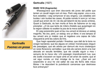 GertrudisGertrudis
Poemes en prosaPoemes en prosa
Gertrudis (1927)
DIARI 1918 (fragments)
M'assegurava que eren dos-cents els joves del poble que
tenien un cavall negre com el meu. Però vaig espiar, una a una,
llurs estables i vaig comprovar el seu engany. Les estables són
buides i són buides les cases. Al poble només hi som jo i el meu
cavall que errem de nit i de dia pel laberint de les seves ombres.
Quant a Gertrudis, és ben morta al fons de l'abisme on la vaig
precipitar. ¿O és que tants de milers d'estels que guspiregen en
la negror celeste no exalten la joia de la meva solitud?
Et vaig sorprendre quan el teu nou amant et donava un estoig
magnífic. No era, però, un estoig: era un llibre; ni era tampoc el
teu amant ans jo mateix que et regalava una capsa de tubs
d'aquarel.la amb les colors de l'iris.
Que hagin aparedat portals i finestres; que dalt de la torre no
onegin banderes; que les algues en créixer monstruoses cloguin
els passatges; que els arbres per damunt els murs s'estenguin
en rares floracions vermelles i que tots els carrers donin a la mar
abocats en esculls temibles; que els cavalls siguin a mos i
senyors de la meva vila i s'hi passegin impúdicament nus; que
els ocells s'occeixin en topar amb el cel arran de sostre; que el
cel sigui només un trist miratge de la mar. ¿Què em pot
sorprendre si avui he vist saltar de cop els lloms dels meus
llibres i he descobert la putrefacció cancerosa que destrossa
llurs entranyes?
 