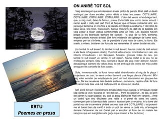 KRTUKRTU
Poemes en prosaPoemes en prosa
ON ANIRÉ TOT SOL
  Vaig aconseguir que em deixessin ésser pintor de parets. Dret, dalt un tauló 
sostingut  per  dues  escales,  pinto  rètols  a  totes  les  cases:  COTILLAIRE, 
COTILLAIRE, COTILLAIRE, COTILLAIRE. L'olor del vernís m'embriaga tant, 
que, a mig matí, deixo la feina i, presa d'una folla joia, corro carrer amunt i 
carrer avall, i crido oia! oia! Però el flequer que m'havia contractat ahir, em 
perseguí llanterna en mà fins a la placeta i m'obligà a acabar la T del rètol de 
casa  seva.  Era  fosc,  fosquíssim.  Sense  moure'm  de  dalt  de  la  bastida  em 
vaig  posar  a  tocar  valsos  sentimentals  amb  un  violí.  Les  acàcies  havien 
plegat  ja  les  branques  damunt  les  soques  i  la  pica  de  la  font,  somorta, 
engolia pètals marcits d'estel. Del fons misteriós del garatge de l'amo sortí, 
empesa per tot d'infants, i de la grandària d'una roda de carro, la lluna. Els 
ocells, a milers, brollaren del fons de les xemeneies i li volien buidar els ulls.
  (Jo també hi vull ésser! Jo també hi vull ésser!, hauria cridat de dalt estant 
si els llavis m'haguessin obeït.) D'un bot salto a terra, m'entrebanco i caic. els 
infants  m'insultaven  i  em  llançaven,  furiosos,  grosses  boles  de  neu.  (Jo 
també  hi  vull  ésser!  Jo  també  hi  vull  ésser!,  hauria  cridat  si  la  veu  no  se 
m'ofegués sempre, Déu meu, sempre.) Quan els vaig voler atènyer, havien 
desaparegut darrere els velluts blau de nit amb què els veïns del meu poble 
amaguen els cancells de llurs cases.
 
  Sola, immensurable, la lluna havia estat abandonada al mig de la plaça i 
projectava, en con, la seva ombra damunt una llarga planxa d'alumini. M'hi 
vaig voler acostar per empènyer-la, però un fred intensíssim em glaçava les 
mans. De les canaleres dels teulats saltaven, monòtons, rajolins d'oli. Al fons 
del carrer més baix una mà fosforescent es movia en pèndol.
 
  (On aniré tot sol!: reprendria la tonada dels meus valsos, si m'hagués restat 
cap corda al violí; trucaria al Ton del bar... Però só geperut i, de dia, la gent 
del carrer riu quan passo i diu que só boig. Demà de matí em venjaré... Amb 
un  carbó  que  tinc  dibuixaré  una  ratlla  a  la  paret  de  totes  les  cases, 
començant per la barraca dels burots i acabant per la rectoria. A la torre del 
portal nou de la carretera pintaré un rètol que dirà COTILLAIRE i, tot posant-
me  el  barret  ben  de  cantó  i  amb  un  pot  de  vernís  a  cada  mà,  m'amagaré 
darrere  l'atzavarar  de  cal  Canet  per  a  escoltar  al  fons  de  mi  mateix  les 
cançons que em sangloten a la gorja i que moren a flor de boca.) 
 