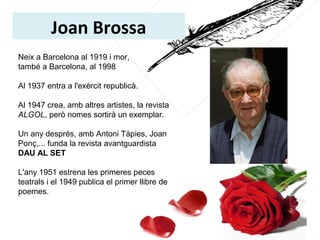 Joan Brossa
Neix a Barcelona al 1919 i mor, 
també a Barcelona, al 1998
Al 1937 entra a l'exèrcit republicà.
Al 1947 crea, amb altres artistes, la revista 
ALGOL, però nomes sortirà un exemplar.
Un any després, amb Antoni Tàpies, Joan 
Ponç,... funda la revista avantguardista 
DAU AL SET
L'any 1951 estrena les primeres peces 
teatrals i el 1949 publica el primer llibre de 
poemes. 
 