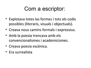 Com a escriptor:
• Explotava totes las formes i tots els codis
possibles (literaris, visuals i objectuals).
• Creava nous camins formals i expressius.
• Amb la poesia trencava amb els
convencionalismes i academicismes.
• Creava poesia escènica.
• Era surrealista
 