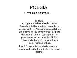 POESIA
• "TERRABASTALL"
La taula
està parada tal com ha de quedar
fins a la fi del banquet. Al centre hi ha
un ram de flors. Als extrems, canelobres
amb pantalla, les compoteres i els plats
davant els coberts. Les copes estan
posades per ordre de mides. Brillen
els coberts d'argent, i la vaixella és
de porcellana antiga.
Prou! El poeta, fet una fúria, arrenca
les estovalles i bolca la taula tot cridant,
indignat.
 