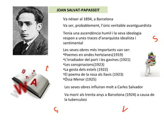 JOAN SALVAT-PAPASSEIT
Va néixer al 1894, a Barcelona
Va ser, probablement, l’únic veritable avantguardista
Tenia una ascendència humil i la seva ideologia
respon a unes traces d’anarquista idealista i
sentimental
Les seves obres més importants van ser:
•Poemes en ondes hertzianes(1919)
•L’irradiador del port i les gavines (1921)
•Les conspiracions(1923)
•La gesta dels estels (1922)
•El poema de la rosa als llavis (1923)
•Óssa Menor (1925)
Les seves obres influiran molt a Carles Salvador
Va morir als trenta anys a Barcelona (1924) a causa de
la tuberculosi
t
S
Vç
 