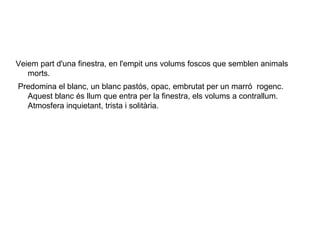 Veiem part d'una finestra, en l'empit uns volums foscos que semblen animals
   morts.
Predomina el blanc, un blanc pastós, opac, embrutat per un marró rogenc.
  Aquest blanc és llum que entra per la finestra, els volums a contrallum.
  Atmosfera inquietant, trista i solitària.
 
