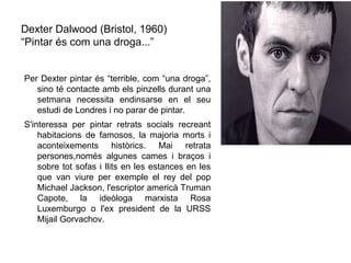Dexter Dalwood (Bristol, 1960)
“Pintar és com una droga...”


Per Dexter pintar és “terrible, com “una droga”,
   sino té contacte amb els pinzells durant una
   setmana necessita endinsarse en el seu
   estudi de Londres i no parar de pintar.
S'interessa per pintar retrats socials recreant
    habitacions de famosos, la majoria morts i
    aconteixements històrics. Mai retrata
    persones,només algunes cames i braços i
    sobre tot sofas i llits en les estances en les
    que van viure per exemple el rey del pop
    Michael Jackson, l'escriptor americà Truman
    Capote, la ideòloga marxista Rosa
    Luxemburgo o l'ex president de la URSS
    Mijail Gorvachov.
 