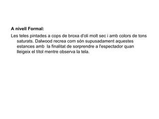 A nivell Formal:
Les teles pintades a cops de broxa d'oli molt sec i amb colors de tons
  saturats. Dalwood recrea com són supusadament aquestes
  estances amb la finalitat de sorprendre a l'espectador quan
  lleigeix el títol mentre observa la tela.
 