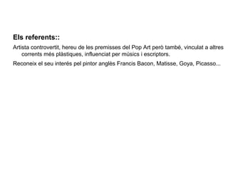 Els referents::
Artista controvertit, hereu de les premisses del Pop Art però també, vinculat a altres
    corrents més plàstiques, influenciat per músics i escriptors.
Reconeix el seu interés pel pintor anglès Francis Bacon, Matisse, Goya, Picasso...
 