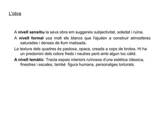 L'obra



  A nivell sensitiu la seva obra em suggereix subjectivitat, soledat i ruïna.
  A nivell formal usa molt els blancs que l'ajuden a construir atmosferes
     saturades i denses de llum matisada.
  La textura dels quadres és pastosa, opaca, creada a cops de brotxa. Hi ha
     un predomini dels colors freds i neutres però amb algun toc càlid.
  A nivell temàtic: Tracta espais interiors ruïnosos d'una estètica clàssica,
     finestres i escales, també figura humana, personatges torturats.
 
