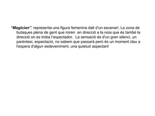 “Magician”, representa una figura femenina dalt d’un escenari. La zona de
  butaques plena de gent que miren en direcció a la noia que és també la
  direcció on es troba l’espectador. La sensació és d'un gran silenci, un
  parèntesi, expectació, no sabem que passarà però és un moment clau a
  l'espera d'algun esdeveniment, una quietud aspectant
 
