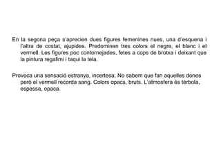En la segona peça s’aprecien dues figures femenines nues, una d’esquena i
   l’altra de costat, ajupides. Predominen tres colors el negre, el blanc i el
   vermell. Les figures poc contornejades, fetes a cops de brotxa i deixant que
   la pintura regalimi i taqui la tela.

Provoca una sensació estranya, incertesa. No sabem que fan aquelles dones
   però el vermell recorda sang. Colors opacs, bruts. L’atmosfera és tèrbola,
   espessa, opaca.
 