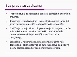 Svapravasuzadržana
• Tražitedozvoluzakorišćenjesadržajazaštićenihautorskim
pravima.
• Korišćenjeupredavanjimaiprezentacijamakojenećebiti
javnodostupnenajčešćejedozvoljenoilisetoleriše.
• Korišćenjenasajtovimaiblogovimanijedozvoljenoimože
bitisankcionisano.Nosilacautorskihpravamožeda
zahtevadasesadržajuklonii/ilidatuživlasnika
sajta/bloga.
• Korišćenjeunaučnimčlancimaimonografijamanije
dozvoljenoiobičnoizdavačodautorazahtevadapribave
pisanusaglasnostzakorišćenjetakvihmaterijala.
 