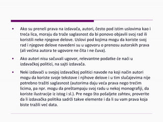 • Akosuprenelipravanaizdavača,autori,čestopodistimuslovimakaoi
trećalica,morajudatražesaglasnostdabiponovoobjavilisvojradili
koristilinekenjegovedelove.Uslovipodkojimamogudakoristesvoj
radinjegovedelovenavedenisuuugovoruoprenosuautorskihprava
(alivećinaautorateugovorenečitainečuva).
• Akoautorinisusačuvaliugovor,relevantnepodatkećenaćiu
izdavačkojpolitici,nasajtiizdavača.
• Nekiizdavačiusvojojizdavačkojpoliticinavodenakojinačinautori
mogudakoristesvojetekstoveinjihovedeloveiutimslučajevimanije
potrebnotražitisaglasnost(autorimadajuvećapravanegotrećim
licima,panpr.mogudapreštampajusvojraduunekojmonografiji,da
koristeilustracijeizistogisl.).Prenegoštopošaljetezahtev,proverite
daliizdavačkapolitikasadržitakveelementeidalisuvampravakoja
bistetražilivećdata.
 