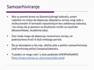 Samoarhiviranje
• Akosuprenelipravona(komercijalnog)izdavača,autori
najčešćenesmejudadeponujuobjavljenuverzijusvogradau
institucionalniilitematskirepozitorijumbezodobrenjaizdavača,
inesmejudajepostavenadruštvenemrežezanaučnike
(ResearchGate,Academia.edu).
• Čakikadamogudadeponujurecenziranuverziju,to
podrazumevakraćiilidužiembargoperiod.
• Štajedozvoljenoaštanije,običnopišeupoliticisamoarhiviranja
(self‐archivingpolicy)časopisa/izdavača.
• TipodacisemogunaćiiubazipodatakaSHERPA/RoMEO
(http://www.sherpa.ac.uk/romeo/index.php)
 