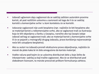 • Izdavačiuglavnomdajusaglasnostdasesadržajzaštićenautorskimpravima
koristi,alipodrazličitimuslovimauzavisnostiodtogadalićesesadržaj
koristitiukomercijalnesvrheiukomkontekstućesekoristiti.
• Izdavanjesaglasnostinijeuvekbesplatno(npr.najčešćećebitibesplatnoako
sematerijalkoristiunekomercijalnesvrhe,akosesaglasnosttražizailustraciju
kojaćebitiobjavljenaučlankuučasopisu,naročitoakotajčasopisizdaje
izdavačodkogsesaglasnosttraži;akosematerijalkoristiukomercijalnesvrhe
ilićesepojavitiumonografijidrugogizdavača,pravokorišćenjanajverovatnije
nećebitiustupljenobesplatno).
• Akosuautorinaizdavačapreneliekskluzivnopravoobjavljivanja,najčešćeće
moratidaplatekakobiimbiloomogućenodakoristematerijal.
• Voditeračunapodkojimćeseuslovimadistribuiratideloukoježeliteda
inkorporiratesadržajzakojitražitesaglasnost.Akoćesedistribuiratipod
slobodnomlicencom,tomoratepreciziratiprilikomformulisanjazahteva.
 