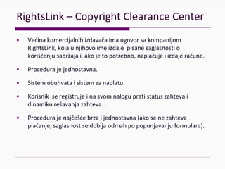 RightsLink– CopyrightClearanceCenter
• Većinakomercijalnihizdavačaimaugovorsakompanijom
RightsLink,kojaunjihovoimeizdajepisanesaglasnostio
korišćenjusadržajai,akojetopotrebno,naplaćujeiizdajeračune.
• Procedurajejednostavna.
• Sistemobuhvataisistemzanaplatu.
• Korisnikseregistrujeinasvomnalogupratistatuszahtevai
dinamikurešavanjazahteva.
• Procedurajenajčešćebrzaijednostavna(akosenezahteva
plaćanje,saglasnostsedobijaodmahpopopunjavanjuformulara).
 