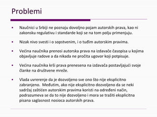 Problemi
• NaučniciuSrbijinepoznajudovoljnopojamautorskihprava,kao ni
zakonskuregulativuistandardekojisenatompoljuprimenjuju.
• Nizaknivosvestii osopstvenim,iotuđimautorskimpravima.
• Većinanaučnikaprenosiautorskapravanaizdavačečasopisaukojima
objavljujeradoveadanikadanepročitaugovorkojipotpisuje.
• Većinanaučnikakršipravaprenesenanaizdavačapostavljajućisvoje
člankenadruštvenemreže.
• Vladauvrerenjedajedozvoljenosveonoštonijeeksplicitno
zabranjeno.Međutim,akonijeeksplicitnodozvoljenodaseneki
sadržajzaštićenautorskimpravimakoristinaodređeninačin,
podrazumevasedatonijedozvoljenoimorasetražitieksplicitna
pisanasaglasnostnosiocaautorskihprava.
 