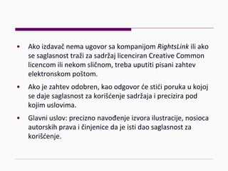 • AkoizdavačnemaugovorsakompanijomRightsLink iliako
sesaglasnosttražizasadržajlicenciranCreativeCommon
licencomilinekomsličnom,trebauputitipisanizahtev
elektronskompoštom.
• Akojezahtevodobren,kaoodgovorćestićiporukaukojoj
sedajesaglasnostzakorišćenjesadržajaiprecizirapod
kojimuslovima.
• Glavniuslov:preciznonavođenjeizvorailustracije,nosioca
autorskihpravaičinjenicedajeistidaosaglasnostza
korišćenje.
 