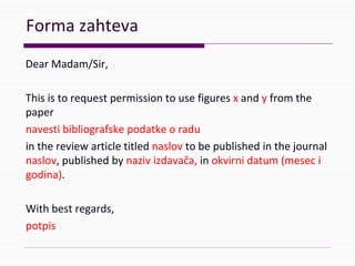 Formazahteva
DearMadam/Sir,
Thisistorequestpermissiontousefiguresx andyfromthe
paper
navestibibliografskepodatkeoradu
inthereviewarticletitlednaslov tobepublishedinthejournal
naslov,publishedbynazivizdavača, inokvirnidatum(meseci
godina).
Withbestregards,
potpis
 