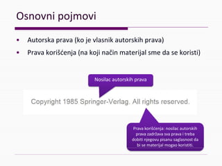 Osnovnipojmovi
• Autorskaprava(kojevlasnikautorskihprava)
• Pravakorišćenja(nakojinačinmaterijalsmedasekoristi)
Nosilacautorskihprava
Pravakorišćenja:nosilac autorskih
pravazadržavasvapravaitreba
dobitinjegovupisanusaglasnostda
bisematerijalmogaokoristiti.
 