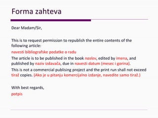Formazahteva
DearMadam/Sir,
Thisistorequestpermissiontorepublishtheentirecontentsofthe
followingarticle:
navestibibliografskepodatkeoradu
Thearticleisto bepublishedinthebooknaslov,editedbyimena,and
publishedbynazivizdavača,dueinnavestidatum(mesecigorina).
Thisisnotacommercialpublisingproject andthe printrunshallnotexceed
tiraž copies. (Akojeupitanjukomercijalnoizdanje,naveditesamotiraž.)
Withbestregards,
potpis
 