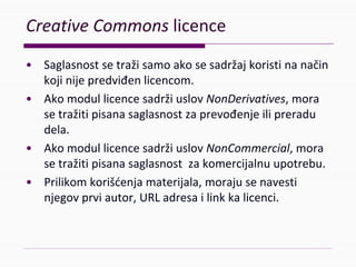 CreativeCommonslicence
• Saglasnostsetražisamoakosesadržajkoristinanačin
kojinijepredviđenlicencom.
• AkomodullicencesadržiuslovNonDerivatives,mora
setražitipisanasaglasnostzaprevođenjeilipreradu
dela.
• AkomodullicencesadržiuslovNonCommercial,mora
setražitipisanasaglasnostzakomercijalnuupotrebu.
• Prilikomkorišćenjamaterijala,morajusenavesti
njegovprviautor,URLadresailinkkalicenci.
 