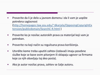 • Proveritedalijedeloujavnomdomenuidalivamjeuopšte
potrebnasaglasnost
(http://homepages.law.asu.edu/~dkarjala/OpposingCopyrightEx
tension/publicdomain/SearchC‐R.html )
• Proveritekojenosilacautorskihpravazamaterijalkojivamje
potreban.
• Proveritenakojinačinsuregulisanapravakorišćenja.
• Utvrditekometrebauputitizahtev(izdavačiimajuposebne
službekojesebaveovimpitanjemilisklapajuugovorsafirmama
kojezanjihobavljajutajdeoposla).
• Akojeautornosilacprava,zahtevsešaljeautoru.
 