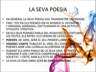 LA SEVA POESIA
• EN GENERAL LA SEVA POESIA VOL TRANSMETRE OPTIMISME.
• FINS I TOT EN ELS POEMES ON HI APAREIX EL PATIMENT I
L’ANGOIXA, MARAGALL SAP PLASMAR-HI UNA ACTITUD
VITALISTA I POSITIVA.
• EN ELS SEUS POEMES PARLA DEL PAISATGE, ELS COSTUMS I
LES FESTES, ELS MITES I ELS HEROIS DE CATALUNYA.
• POESIES, DE 1895, SERÀ EL SEU PRIMER LLIBRE.
• VISIONS I CANTS, PUBLICAT EL 1900, ÉS L’EXEMPLE D’UNS
POEMES AMB UNA LLENGUA ALLUNYADA DE LA RETÒRICA.
• DURANT ELS ANYS FINALS DE LA SEVA VIDA, EL POETA
TORNARÀ A SER L’ARTISTA COMPROMÈS AMB LA SEVA
SOCIETAT, I CRÍTIC AMB ELS FETS DE LA SETMANA TRÀGICA.
• LA SEVA ÚLTIMA OBRA SERÀ EL CANT ESPIRITUAL.
 