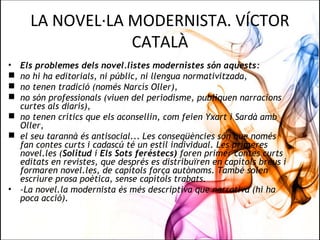 LA NOVEL·LA MODERNISTA. VÍCTOR
CATALÀ
• Els problemes dels novel.listes modernistes són aquests:
 no hi ha editorials, ni públic, ni llengua normativitzada,
 no tenen tradició (només Narcís Oller),
 no són professionals (viuen del periodisme, publiquen narracions
curtes als diaris),
 no tenen crítics que els aconsellin, com feien Yxart i Sardà amb
Oller,
 el seu tarannà és antisocial... Les conseqüències són que només
fan contes curts i cadascú té un estil individual. Les primeres
novel.les (Solitud i Els Sots feréstecs) foren primer contes curts
editats en revistes, que després es distribuïren en capítols breus i
formaren novel.les, de capítols força autònoms. També solen
escriure prosa poètica, sense capítols trabats.
• -La novel.la modernista és més descriptiva que narrativa (hi ha
poca acció).
 