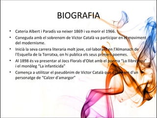 BIOGRAFIA
• Cateria Albert i Paradís va neixer 1869 i va morir el 1966.
• Coneguda amb el sobrenom de Victor Català va participar en el moviment
del modernisme.
• Inicià la seva carrera literaria molt jove, col·laborant en l'Almanach de
l'Esquella de la Torratxa, on hi publica els seus primers poemes.
• Al 1898 és va presentar al Jocs Florals d'Olot amb el poema “Lo llibre nou”
i el monòleg “La infanticida”
• Comença a utilitzar el pseudònim de Victor Català que és el nom d'un
personatge de “Calzer d'amargor”
 
