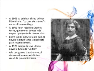 • Al 1901 va publicar el seu primer
llibre titulat “Lo cant del mesos” i
un recull de monòlegs.
• Al 1902 fa un recull de Drames
rurals, que són els contes més
negres i punyents de la seva obra.
• Entre 1904 i 1905 treu a la llum la
novela“Solitud” amb la qual obté
gran reconeixement.
• Al 1926 publica la seva ultima
novel·la tutulada “un film”
• A la postguerra treurà un recull
de narracions en castellà i un
recull de proses literaries
 