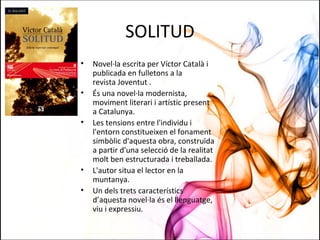 SOLITUD
• Novel·la escrita per Víctor Català i
publicada en fulletons a la
revista Joventut .
• És una novel·la modernista,
moviment literari i artístic present
a Catalunya.
• Les tensions entre l'individu i
l'entorn constitueixen el fonament
simbòlic d'aquesta obra, construïda
a partir d'una selecció de la realitat
molt ben estructurada i treballada.
• L'autor situa el lector en la
muntanya.
• Un dels trets característics
d’aquesta novel·la és el llenguatge,
viu i expressiu.
 