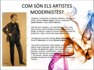 COM SÓN ELS ARTISTES
MODERNISTES?
• -Burgesos, iconoclastes, combatius, bohemis, ambiciosos i
cultes, pintors (Ramon Casas), literats, arquitectes
(Antoni Gaudí), músics (Enric Morera).
• -Són fills de la burgesia, rics amb hàbits refinats i estil.
Volen trencar amb els designis professionals paterns (la
botiga, la fàbrica) i seguir la vocació artística, perquè són
amants de l´Ideal, enfront del materialisme social.
• -Introdueixen els autors teatrals Ibsen i Maeterlinck, el
filòsof F.Nietzsche, el músic Richard Wagner .
• -Van vestits amb barret d´ales amples, vestit balder,
cabells llargs i greixosos i pipa. Són joves, catalanistes,
seriosos, els agrada fer esport, van a exposicions,
estrenes, concerts, conferències, viatgen a París,
llegeixen i escriuen en revistes catalanes, són esquerrans
( " de paraula", perquè respecten els valors catòlics),
passegen en grup per les Rambles, organitzen homenatges
i festes...
 
