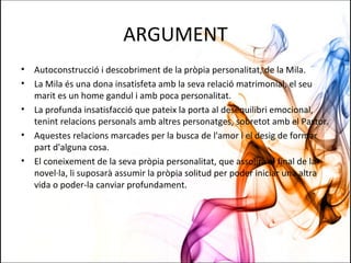 ARGUMENT
• Autoconstrucció i descobriment de la pròpia personalitat, de la Mila.
• La Mila és una dona insatisfeta amb la seva relació matrimonial, el seu
marit es un home gandul i amb poca personalitat.
• La profunda insatisfacció que pateix la porta al desequilibri emocional,
tenint relacions personals amb altres personatges, sobretot amb el Pastor.
• Aquestes relacions marcades per la busca de l'amor i el desig de formar
part d'alguna cosa.
• El coneixement de la seva pròpia personalitat, que assolirà al final de la
novel·la, li suposarà assumir la pròpia solitud per poder iniciar una altra
vida o poder-la canviar profundament.
 